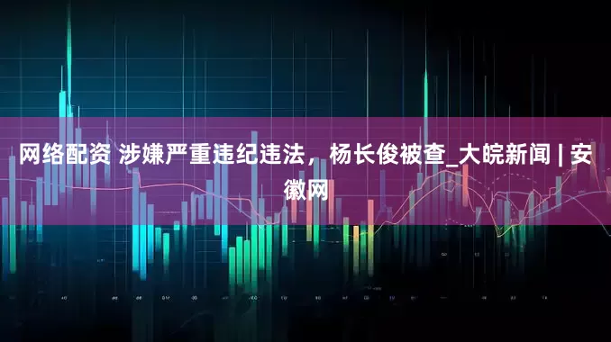网络配资 涉嫌严重违纪违法，杨长俊被查_大皖新闻 | 安徽网