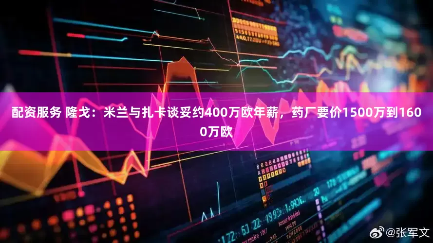 配资服务 隆戈：米兰与扎卡谈妥约400万欧年薪，药厂要价1500万到1600万欧