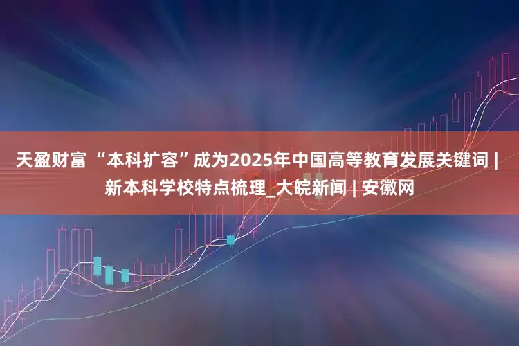 天盈财富 “本科扩容”成为2025年中国高等教育发展关键词 | 新本科学校特点梳理_大皖新闻 | 安徽网