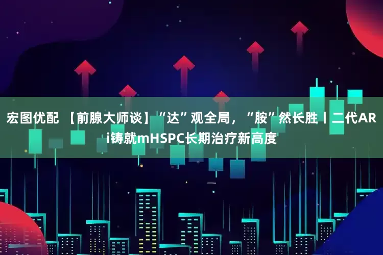 宏图优配 【前腺大师谈】“达”观全局，“胺”然长胜丨二代ARi铸就mHSPC长期治疗新高度