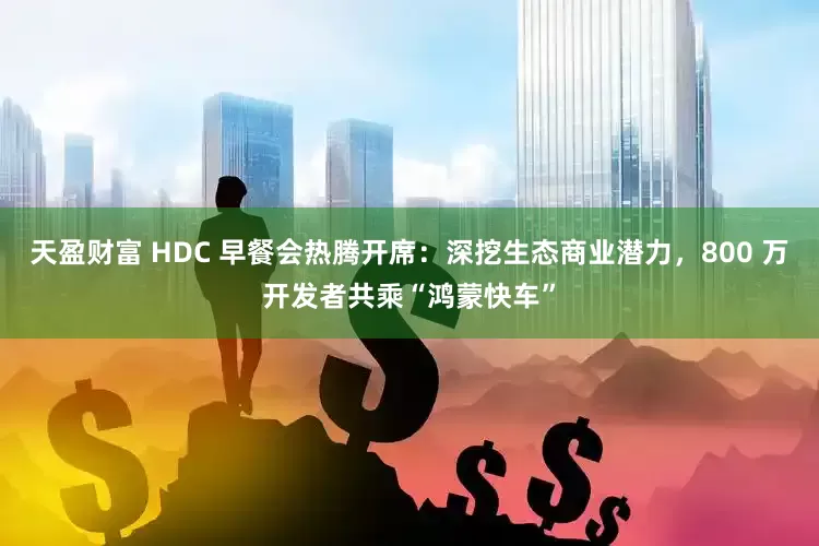 天盈财富 HDC 早餐会热腾开席：深挖生态商业潜力，800 万开发者共乘“鸿蒙快车”