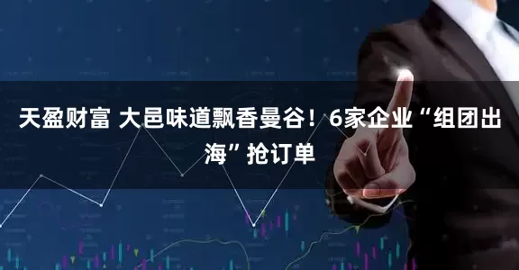 天盈财富 大邑味道飘香曼谷！6家企业“组团出海”抢订单