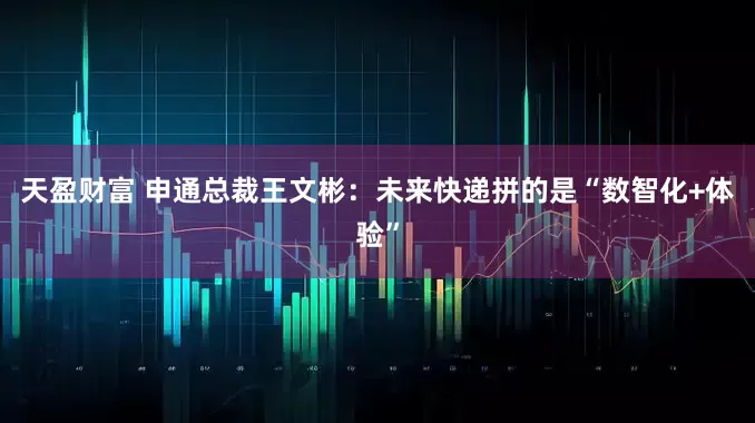 天盈财富 申通总裁王文彬：未来快递拼的是“数智化+体验”