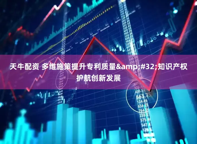 天牛配资 多维施策提升专利质量&#32;知识产权护航创新发展