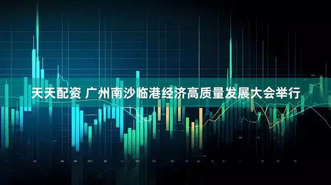 天天配资 广州南沙临港经济高质量发展大会举行