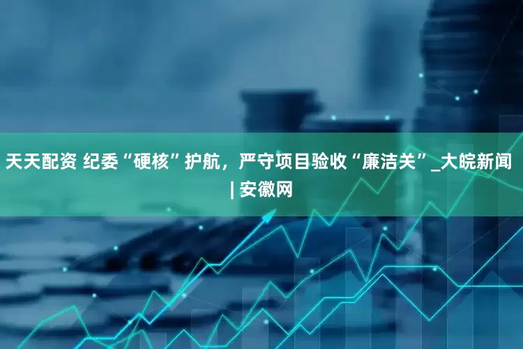 天天配资 纪委“硬核”护航，严守项目验收“廉洁关”_大皖新闻 | 安徽网
