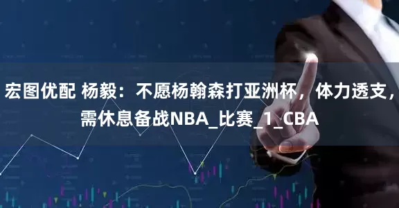 宏图优配 杨毅：不愿杨翰森打亚洲杯，体力透支，需休息备战NBA_比赛_1_CBA