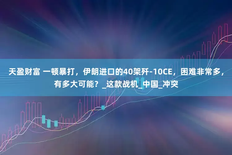 天盈财富 一顿暴打，伊朗进口的40架歼-10CE，困难非常多，有多大可能？_这款战机_中国_冲突