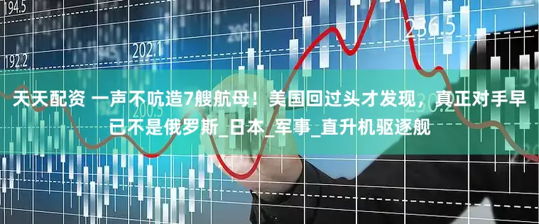 天天配资 一声不吭造7艘航母！美国回过头才发现，真正对手早已不是俄罗斯_日本_军事_直升机驱逐舰
