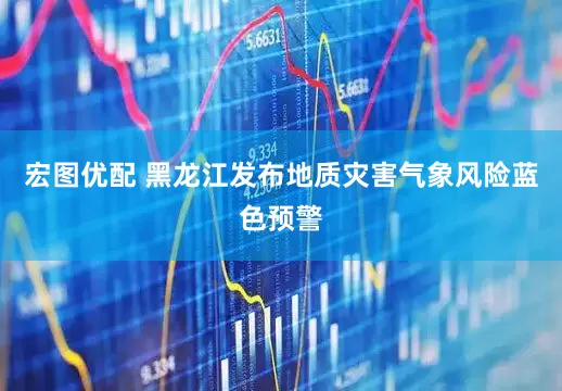 宏图优配 黑龙江发布地质灾害气象风险蓝色预警
