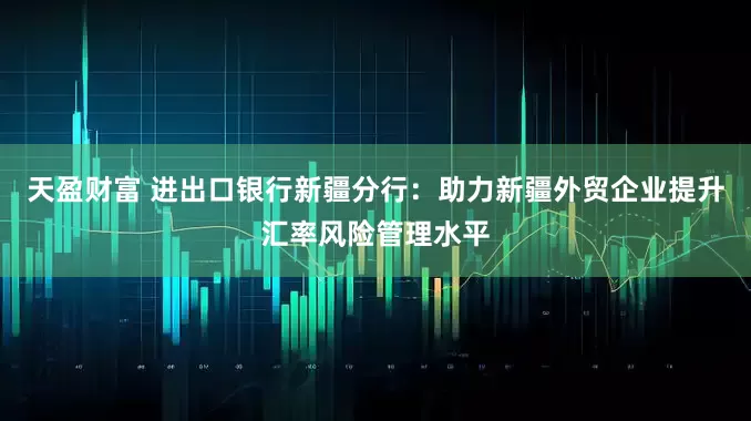 天盈财富 进出口银行新疆分行：助力新疆外贸企业提升汇率风险管理水平