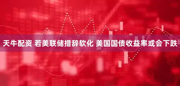 天牛配资 若美联储措辞软化 美国国债收益率或会下跌