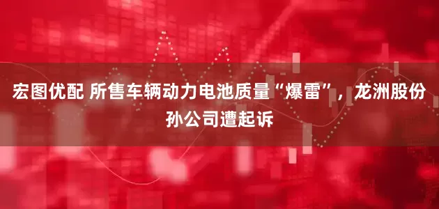 宏图优配 所售车辆动力电池质量“爆雷”，龙洲股份孙公司遭起诉