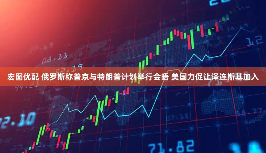 宏图优配 俄罗斯称普京与特朗普计划举行会晤 美国力促让泽连斯基加入