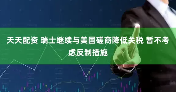 天天配资 瑞士继续与美国磋商降低关税 暂不考虑反制措施