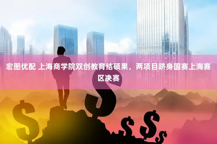 宏图优配 上海商学院双创教育结硕果，两项目跻身国赛上海赛区决赛