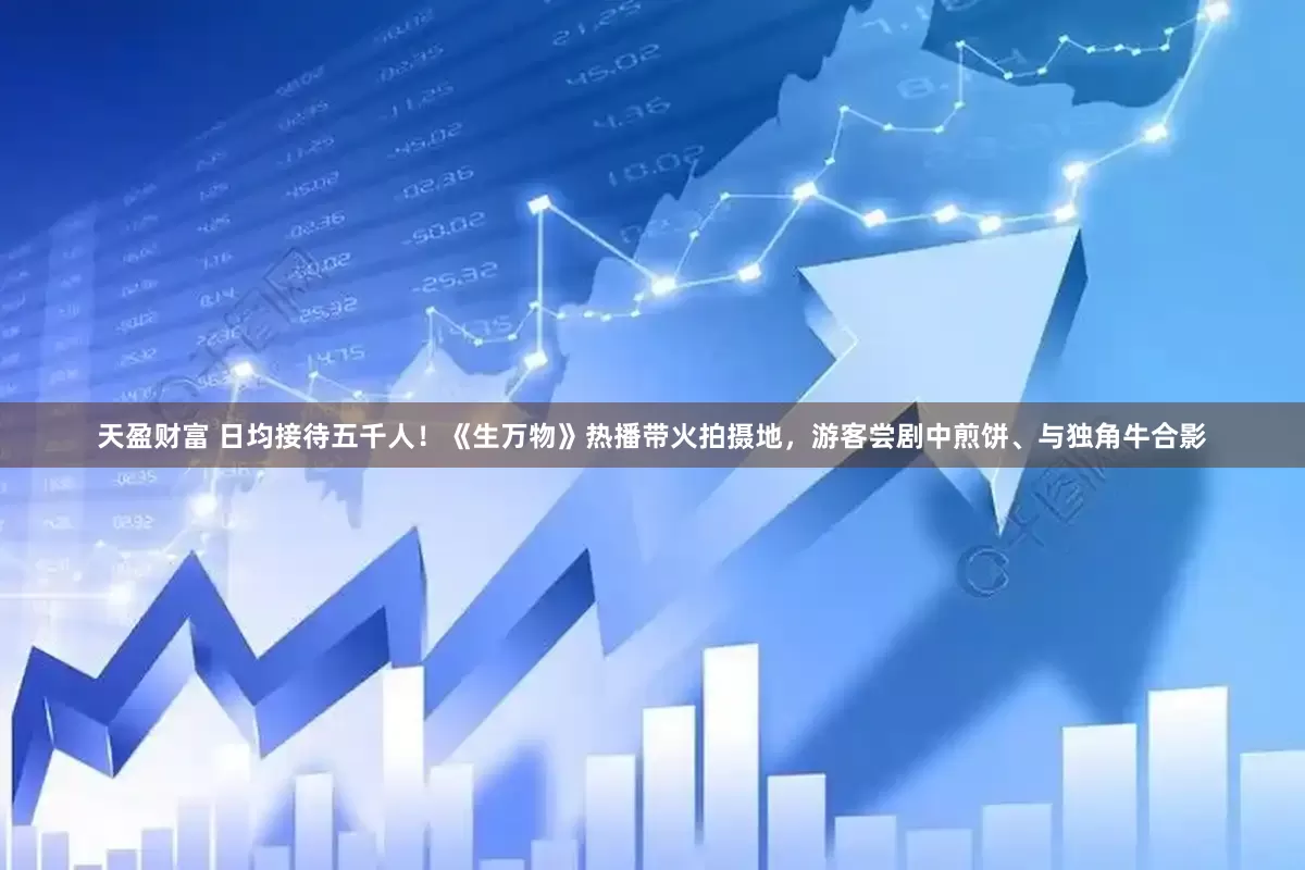 天盈财富 日均接待五千人！《生万物》热播带火拍摄地，游客尝剧中煎饼、与独角牛合影