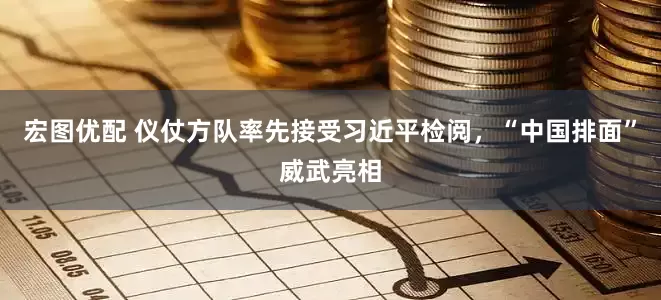 宏图优配 仪仗方队率先接受习近平检阅，“中国排面”威武亮相