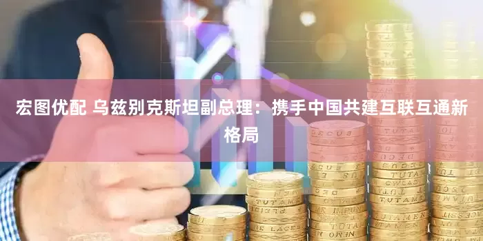 宏图优配 乌兹别克斯坦副总理：携手中国共建互联互通新格局