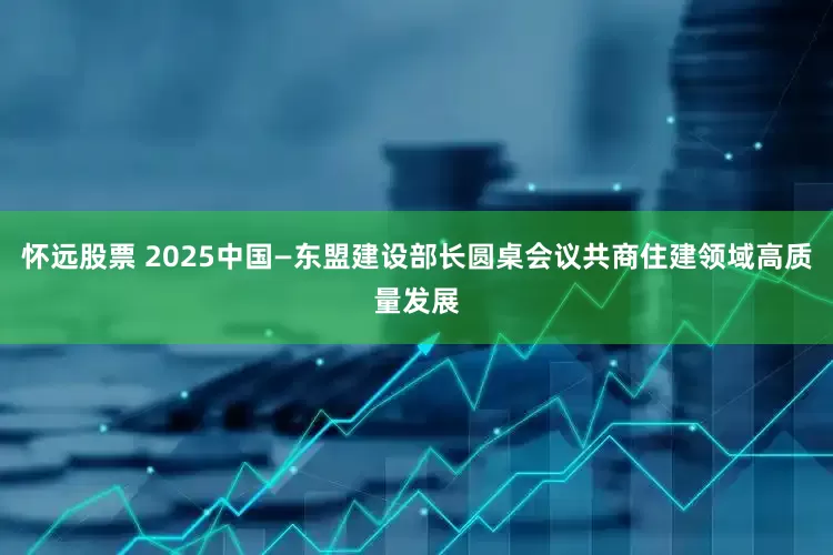 怀远股票 2025中国—东盟建设部长圆桌会议共商住建领域高质量发展