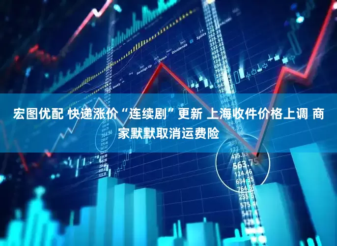 宏图优配 快递涨价“连续剧”更新 上海收件价格上调 商家默默取消运费险