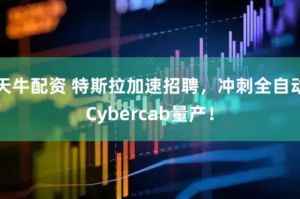 天牛配资 特斯拉加速招聘,冲刺全自动Cybercab量产!