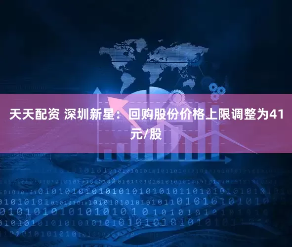 天天配资 深圳新星：回购股份价格上限调整为41元/股