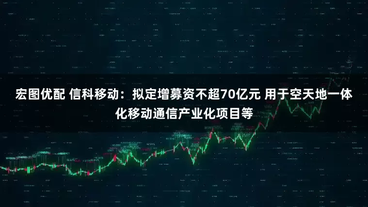宏图优配 信科移动：拟定增募资不超70亿元 用于空天地一体化移动通信产业化项目等