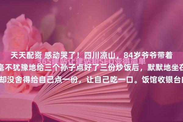 天天配资 感动哭了！四川凉山，84岁爷爷带着三个孙子进店吃饭，他毫不犹豫地给三个孙子点好了三份炒饭后，默默地坐在后面看着孙子们吃，却没舍得给自己点一份，让自己吃一口。饭馆收银台的数字疯狂跳动，最终定格在三份炒饭的价码上。这是2026年3月的四川凉山。在这个略显喧闹的小馆子里，一张方桌硬生生割...