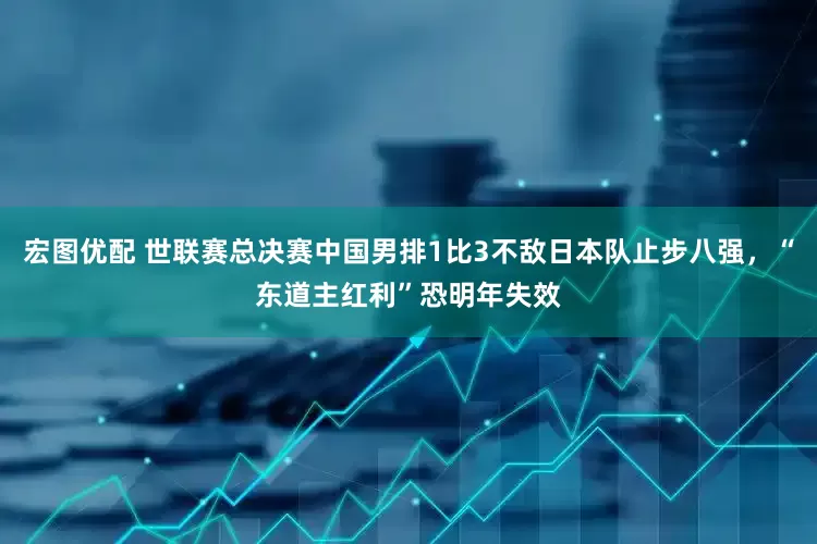 宏图优配 世联赛总决赛中国男排1比3不敌日本队止步八强，“东道主红利”恐明年失效