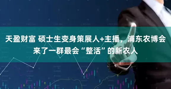 天盈财富 硕士生变身策展人+主播，浦东农博会来了一群最会“整活”的新农人